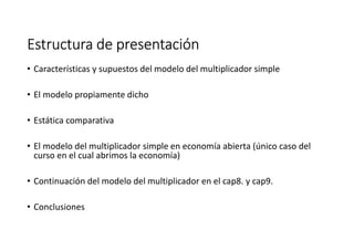 Estructura de presentaciónEstructura de presentaciónEstructura de presentaciónEstructura de presentación
• Características y supuestos del modelo del multiplicador simple
• El modelo propiamente dicho
• Estática comparativa
• El modelo del multiplicador simple en economía abierta (único caso del
curso en el cual abrimos la economía)
• Continuación del modelo del multiplicador en el cap8. y cap9.
• Conclusiones
 