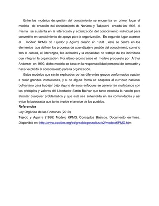 Entre los modelos de gestión del conocimiento se encuentra en primer lugar el
modelo de creación del conocimiento de Nonana y Takeuchi creado en 1995, el
mismo se sustenta en la interacción y socialización del conocimiento individual para
convertirlo en conocimiento de apoyo para la organización. En segundo lugar aparece
el modelo KPMG de Tejedor y Aguirre creado en 1998 , éste se centra en los
elementos que definen los procesos de aprendizaje y gestión del conocimiento como lo
son la cultura, el liderazgos, las actitudes y la capacidad de trabajo de los individuos
que integran la organización. Por último encontramos el modelo propuesto por Arthur
Anderser en 1999, dicho modelo se basa en la responsabilidad personal de compartir y
hacer explícito el conocimiento para la organización.
Estos modelos que serán explicados por los diferentes grupos conformados ayudan
a crear grandes instituciones, y si de alguna forma se adaptara al currículo nacional
bolivariano para trabajar bajo alguno de estos enfoques se generarían ciudadanos con
los principios y valores del Libertador Simón Bolívar que tanto necesita la nación para
afrontar cualquier problemática y que esta sea solventada en las comunidades y así
evitar la burocracia que tanto impide el avance de los pueblos.
Referencias
Ley Orgánica de las Comunas (2010)
Tejedo y Aguirre (1998) Modelo KPMG. Conceptos Básicos. Documento en línea.
Disponible en: http://www.oocities.org/es/griseldagonzalezv/e2/modeloKPMG.htm
 