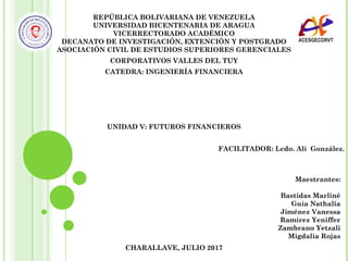 REPÚBLICA BOLIVARIANA DE VENEZUELA
UNIVERSIDAD BICENTENARIA DE ARAGUA
VICERRECTORADO ACADÉMICO
DECANATO DE INVESTIGACIÓN, EXTENCIÓN Y POSTGRADO
ASOCIACIÓN CIVIL DE ESTUDIOS SUPERIORES GERENCIALES
CORPORATIVOS VALLES DEL TUY
CATEDRA: INGENIERÍA FINANCIERA
UNIDAD V: FUTUROS FINANCIEROS
FACILITADOR: Lcdo. Alí González.
CHARALLAVE, JULIO 2017
Maestrantes:
Bastidas Marliné
Guía Nathalia
Jiménez Vanessa
Ramírez Yeniffer
Zambrano Yetzali
Migdalia Rojas
 