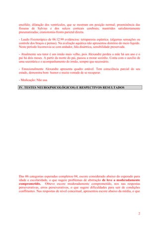 2
encéfalo; dilatação dos ventrículos, que se mostram em posição normal; proeminência das
fissuras de Sylvius e dos sulcos corticais cerebrais; mastóides satisfatoriamente
pneumatizadas; craniotomia-fronto parietal direita.
- Laudo Fisioterápico de 06.12.99 evidenciou: tetraparesia espástica. (algumas sensações ou
controle dos braços e pernas). Na avaliação aquática não apresentou domínio do meio líquido.
Neste período locomovia-se com andador, fala disártrica, sensibilidade preservada.
- Atualmente seu tutor é um irmão mais velho, pois Alexandre perdeu a mãe há um ano e o
pai há dois meses. A partir da morte do pai, passou a morar sozinho. Conta com o auxílio de
uma secretária e o acompanhamento do irmão, sempre que necessário.
- Emocionalmente Alexandre apresenta quadro estável. Tem consciência parcial do seu
estado, demonstra bom humor e muita vontade de se recuperar.
- Medicação: Não usa.
IV. TESTES NEURO(PSICOLÓGICOS) E RESPECTIVOS RESULTADOS
Das 06 categorias esperadas completou 04, escore considerado abaixo do esperado para
idade e escolaridade, o que sugere problemas de abstração de leve a moderadamente
comprometido. Obteve escore moderadamente comprometido, nos nas respostas
perseverativas, erros perseverativos, o que sugere dificuldades para sair de condições
conflitantes. Nas respostas de nível conceitual, apresentou escore abaixo da média, o que
 