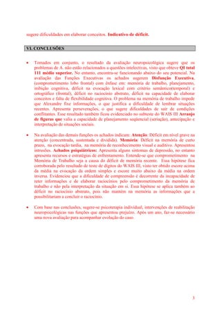 3
sugere dificuldades em elaborar conceitos. Indicativo de déficit.
VI. CONCLUSÕES
 Tomados em conjunto, o resultado da avaliação neuropsicológica sugere que os
problemas de A. não estão relacionados a questões intelectivas, visto que obteve QI total
111 médio superior. No entanto, encontra-se funcionando abaixo do seu potencial. Na
avaliação das Funções Executivas os achados sugerem Disfunção Executiva,
(comprometimento lobo frontal) com ênfase em: memória de trabalho, planejamento,
inibição cognitiva, déficit na evocação lexical com critério semântico(temporal) e
ortográfico (frontal), déficit no raciocínio abstrato, déficit na capacidade de elaborar
conceitos e falta de flexibilidade cognitiva. O problema na memória de trabalho impede
que Alexandre fixe informações, o que justifica a dificuldade de lembrar situações
recentes. Apresenta perseverações, o que sugere dificuldades de sair de condições
conflitantes. Esse resultado também ficou evidenciado no subteste do WAIS III Arranjo
de figuras que valia a capacidade de planejamento seqüencial (seriação), antecipação e
interpretação de situações sociais.
 Na avaliação das demais funções os achados indicam: Atenção: Déficit em nível grave na
atenção (concentrada, sustentada e dividida). Memória: Déficit na memória de curto
prazo, na evocação tardia, na memória de reconhecimento visual e auditivo. Apresentou
intrusões. Achados psiquiátricos: Apresenta alguns sintomas de depressão, no entanto
apresenta recursos e estratégias de enfrentamento. Entende-se que comprometimento na
Memória de Trabalho seja a causa do déficit de memória recente. Essa hipótese fica
corroborada pelo resultado de teste de dígitos do WAIS III, visto ter obtido escore acima
da média na evocação da ordem simples e escore muito abaixo da média na ordem
inversa. Evidenciou que a dificuldade de compreensão é decorrente da incapacidade de
reter informações e de elaborar raciocínios pelo comprometimento da memória de
trabalho e não pela interpretação da situação em si. Essa hipótese se aplica também ao
déficit no raciocínio abstrato, pois não mantém na memória as informações que a
possibilitariam a concluir o raciocínio.
 Com base nas conclusões, sugere-se psicoterapia individual, intervenções de reabilitação
neuropsicológicas nas funções que apresentou prejuízo. Após um ano, faz-se necessário
uma nova avaliação para acompanhar evolução do caso.
 