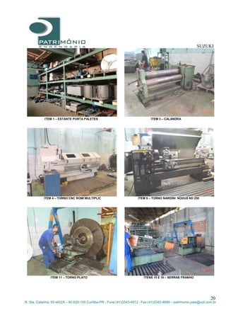 SUZUKI
20
R. Sta. Catarina, 65 s402A – 80.620-100 Curitiba-PR - Fone:(41)3343-4912 - Fax:(41)3342-4689 – patrimonio.jose@uol.com.br
ITEM 1 – ESTANTE PORTA PALETES ITEM 3 – CALANDRA
ITEM 4 – TORNO CNC ROMI MULTIPLIC ITEM 6 – TORNO NARDINI NODUS ND 250
ITEM 11 – TORNO PLATO ITENS 15 E 16 – SERRAS FRANHO
 