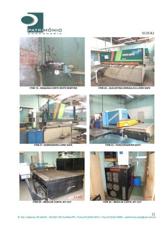 SUZUKI
21
R. Sta. Catarina, 65 s402A – 80.620-100 Curitiba-PR - Fone:(41)3343-4912 - Fax:(41)3342-4689 – patrimonio.jose@uol.com.br
ITEM 19 – MAQUINA CORTE WHITE MARTINS ITEM 20 – GUILHOTINA HIDRAULICA LOIRE SAFE
ITEM 21 –DOBRADEIRA LOIRE SAFE ITEM 23 – PUNCIONADEIRA GOITI
ITEM 28 – MESA DE CORTE JET CUT ITEM 28 – MESA DE CORTE JET CUT
 
