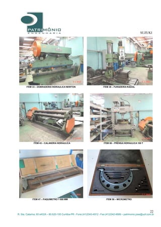 SUZUKI
22
R. Sta. Catarina, 65 s402A – 80.620-100 Curitiba-PR - Fone:(41)3343-4912 - Fax:(41)3342-4689 – patrimonio.jose@uol.com.br
ITEM 33 – DOBRADEIRA HIDRAULICA NEWTON ITEM 38 – FURADEIRA RADIAL
ITEM 43 – CALANDRA HIDRAULICA ITEM 66 – PRENSA HIDRAULICA 100 T
ITEM 47 – PAQUIMETRO 1 000 MM ITEM 58 – MICROMETRO
 