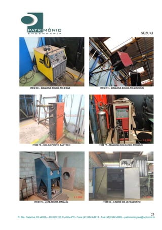 SUZUKI
23
R. Sta. Catarina, 65 s402A – 80.620-100 Curitiba-PR - Fone:(41)3343-4912 - Fax:(41)3342-4689 – patrimonio.jose@uol.com.br
ITEM 69 – MAQUINA SOLDA TIG ESAB ITEM 73 – MAQUINA SOLDA TIG LINCOLN
ITEM 75 – SOLDA PONTO BANTECH ITEM 77 – MAQUINA SOLDA MIG FRONIUS
ITEM 79 – JATEADORA MANUAL ITEM 86 – CABINE DE JATEAMENTO
 