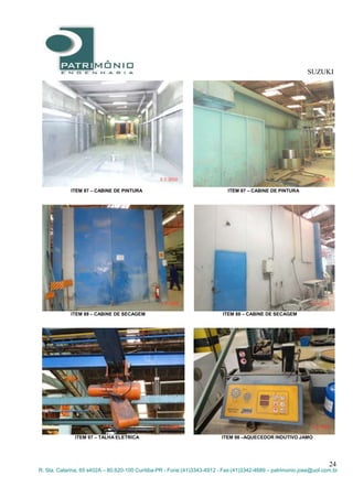 SUZUKI
24
R. Sta. Catarina, 65 s402A – 80.620-100 Curitiba-PR - Fone:(41)3343-4912 - Fax:(41)3342-4689 – patrimonio.jose@uol.com.br
ITEM 87 – CABINE DE PINTURA ITEM 87 – CABINE DE PINTURA
ITEM 88 – CABINE DE SECAGEM ITEM 88 – CABINE DE SECAGEM
ITEM 97 – TALHA ELETRICA ITEM 98 –AQUECEDOR INDUTIVO JAMO
 