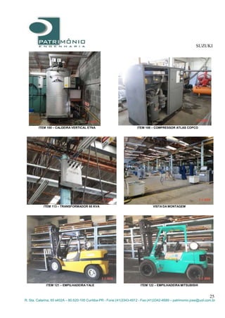 SUZUKI
25
R. Sta. Catarina, 65 s402A – 80.620-100 Curitiba-PR - Fone:(41)3343-4912 - Fax:(41)3342-4689 – patrimonio.jose@uol.com.br
ITEM 100 – CALDEIRA VERTICAL ETNA ITEM 108 – COMPRESSOR ATLAS COPCO
ITEM 113 – TRANSFORMADOR 60 KVA VISTA DA MONTAGEM
ITEM 121 – EMPILHADEIRA YALE ITEM 122 – EMPILHADEIRA MITSUBISHI
 
