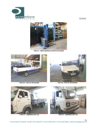 SUZUKI
26
R. Sta. Catarina, 65 s402A – 80.620-100 Curitiba-PR - Fone:(41)3343-4912 - Fax:(41)3342-4689 – patrimonio.jose@uol.com.br
ITEM 121 – EMPILHADEIRA ELETRICA PALETRANS
ITEM 126 – PICK UP VW SAVEIRO ITEM 126 – PICK UP VW SAVEIRO
ITEM 127 – CAMINHÃO VW 8-150 ITEM 127 – CAMINHÃO VW 8-150
 