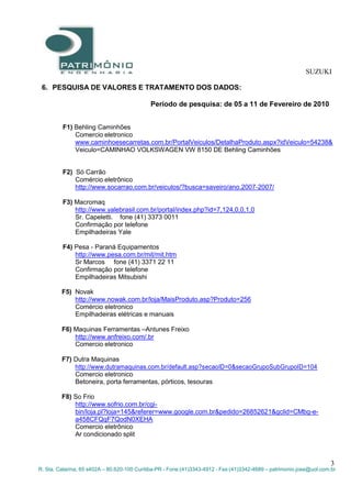 SUZUKI
3
R. Sta. Catarina, 65 s402A – 80.620-100 Curitiba-PR - Fone:(41)3343-4912 - Fax:(41)3342-4689 – patrimonio.jose@uol.com.br
6. PESQUISA DE VALORES E TRATAMENTO DOS DADOS:
Período de pesquisa: de 05 a 11 de Fevereiro de 2010
F1) Behling Caminhões
Comercio eletronico
www.caminhoesecarretas.com.br/PortalVeiculos/DetalhaProduto.aspx?idVeiculo=54238&
Veiculo=CAMINHAO VOLKSWAGEN VW 8150 DE Behling Caminhões
F2) Só Carrão
Comércio eletrônico
http://www.socarrao.com.br/veiculos/?busca=saveiro/ano.2007-2007/
F3) Macromaq
http://www.yalebrasil.com.br/portal/index.php?id=7,124,0,0,1,0
Sr. Capeletti. fone (41) 3373 0011
Confirmação por telefone
Empilhadeiras Yale
F4) Pesa - Paraná Equipamentos
http://www.pesa.com.br/mit/mit.htm
Sr Marcos fone (41) 3371 22 11
Confirmação por telefone
Empilhadeiras Mitsubishi
F5) Novak
http://www.nowak.com.br/loja/MaisProduto.asp?Produto=256
Comércio eletronico
Empilhadeiras elétricas e manuais
F6) Maquinas Ferramentas –Antunes Freixo
http://www.anfreixo.com/.br
Comercio eletronico
F7) Dutra Maquinas
http://www.dutramaquinas.com.br/default.asp?secaoID=0&secaoGrupoSubGrupoID=104
Comercio eletronico
Betoneira, porta ferramentas, pórticos, tesouras
F8) So Frio
http://www.sofrio.com.br/cgi-
bin/loja.pl?loja=145&referer=www.google.com.br&pedido=26852621&gclid=CMbg-e-
a458CFQqF7QodN0XEHA
Comercio eletrônico
Ar condicionado split
 