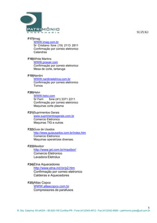 SUZUKI
5
R. Sta. Catarina, 65 s402A – 80.620-100 Curitiba-PR - Fone:(41)3343-4912 - Fax:(41)3342-4689 – patrimonio.jose@uol.com.br
F17)Imag
WWW.imag.com.br
Sr Cristiano fone (19) 2113 2811
Confirmação por correio eletronico
Calandras
F18)White Martins
WWW.praxair.com
Confirmação por correio eletronico
Mesa de corte, tartaruga
F19)Nardini
WWW.nardinieletrica.com.br
Confirmação por correio eletronico
Tornos
F20)Helvi
WWW.helvi.com
Sr Ferri fone (41) 3371 2211
Confirmação por correio eletronico
Maquinas corte plasma
F21)Suprimentos Gerais
www.suprimentosgerais.com.br
Comercio Eletronico
Maquinas TIG e outras
F22)Guia de Usados
http://www.guiausados.com.br/index.htm
Comercio Eletronico
Maquinas operatrizes diversas.
F23)Maxibor
http://www.jet.com.br/maxibor/
Comercio Eletronico
Lavadora Eletrolux
F24)Etna Aquecedores
http://www.etna.ind.br/p2.htm
Confirmação por correio eletronico
Caldeiras e Aquecedores
F25)Atlas Copco
WWW.atlascopco.com.br
Compressores de parafusos
 
