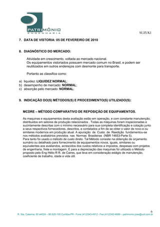 SUZUKI
6
R. Sta. Catarina, 65 s402A – 80.620-100 Curitiba-PR - Fone:(41)3343-4912 - Fax:(41)3342-4689 – patrimonio.jose@uol.com.br
7. DATA DE VISTORIA: 05 DE FEVEREIRO DE 2010
8. DIAGNÓSTICO DO MERCADO:
Atividade em crescimento, voltada ao mercado nacional.
Os equipamentos vistoriados possuem mercado comum no Brasil, e podem ser
reutilizados em outros endereços com desmonte para transporte.
Portanto as classifico como:
a) liquidez: LIQUIDEZ NORMAL;
b) desempenho de mercado: NORMAL;
c) absorção pelo mercado: NORMAL;
9. INDICAÇÃO DO(S) MÉTODOS(S) E PROCEDIMENTO(S) UTILIZADO(S):
MCDRE – MÉTODO COMPARATIVO DE REPOSIÇÃO DE EQUIPAMENTOS.
As maquinas e equipamentos desta avaliação estão em operação, e com constante manutenção,
distribuidos em setores de produção relacionados . Todas as máquinas foram inspecionadas e
sucintamente descritas com o mínimo necessário para sua completa identificação e cotação junto
a seus respectivos fornecedores, descritos, e contatados a fim de se obter o valor de novo e ou
similares modernos em produção atual. A apuração de Custo de Reedição fundamentou-se
nos métodos avaliatórios previstos nas Normas Brasileiras (NBR 14653-Parte 5).
Para tanto foi usado o método de custo direto. Tal Método consiste na obtenção de orçamento
sumário ou detalhado para fornecimento de equipamentos novos, iguais, similares ou
equivalentes aos avaliandos, acrescidos dos custos relativos a impostos, despesas com projetos
de engenharia, frete e montagem. E para a depreciação das maquinas foi utilizado o Método
proposto pelo Eng Hélio R R. de Caires, que leva em consideração estágio de manutenção,
coeficiente de trabalho, idade e vida útil.
 