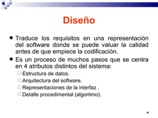 Diseño Traduce los requisitos en una representación del software donde se puede valuar la calidad antes de que empiece la codificación. Es un proceso de muchos pasos que se centra en 4 atributos distintos del sistema: Estructura de datos. Arquitectura del software. Representaciones de la interfaz . Detalle procedimental (algoritmo). 