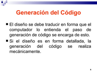 Generación del Código El diseño se debe traducir en forma que el computador lo entienda el paso de generación de código se encarga de esto. Si el diseño es en forma detallada, la generación del código se realiza mecánicamente. 