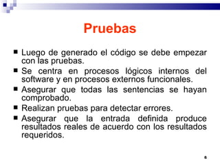 Pruebas Luego de generado el código se debe empezar con las pruebas.  Se centra en procesos lógicos internos del software y en procesos externos funcionales. Asegurar que todas las sentencias se hayan comprobado. Realizan pruebas para detectar errores. Asegurar que la entrada definida produce resultados reales de acuerdo con los resultados requeridos. 