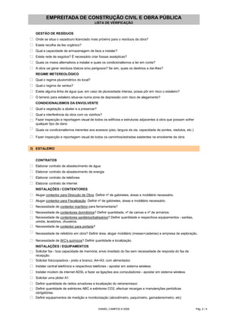 EMPREITADA DE CONSTRUÇÃO CIVIL E OBRA PÚBLICA
LISTA DE VERIFICAÇÃO
GESTÃO DE RESÍDUOS
o Onde se situa o vazadouro licenciado mais próximo para o resíduos da obra?
o Existe recolha de lixo orgânico?
o Qual a capacidade de armazenagem de lixos a instalar?
o Existe rede de esgotos? É necessário criar fossas assépticas?
o Quais os meios alternativos a instalar e quais os condicionalismos a ter em conta?
o A obra vai gerar resíduos tóxicos e/ou perigosos? Se sim, quais os destinos a dar-lhes?
REGIME METEREOLÓGICO
o Qual o regime pluviométrico do local?
o Qual o regime de ventos?
o Existe alguma linha de água que, em caso de pluviosidade intensa, possa pôr em risco o estaleiro?
o O terreno para estaleiro situa-se numa zona de depressão com risco de alagamento?
CONDICIONALISMOS DA ENVOLVENTE
o Qual a vegetação a abater e a preservar?
o Qual a interferência da obra com os vizinhos?
o Fazer inspecção e reportagem visual de todos os edifícios e estruturas adjacentes à obra que possam sofrer
qualquer tipo de dano
o Quais os condicionalismos inerentes aos acessos (piso, largura da via, capacidade de pontes, viadutos, etc.)
o Fazer inspecção e reportagem visual de todos os caminhos/estradas existentes na envolvente da obra
3) ESTALEIRO
CONTRATOS
o Elaborar contrato de abastecimento de água
o Elaborar contrato de abastecimento de energia
o Elaborar contrato de telefones
o Elaborar contrato de internet
INSTALAÇÕES / CONTENTORES
o Alugar contentor para Direcção de Obra. Definir nº de gabinetes, áreas e mobiliário necessário.
o Alugar contentor para Fiscalização. Definir nº de gabinetes, áreas e mobiliário necessário.
o Necessidade de contentor marítimo para ferramentaria?
o Necessidade de contentores dormitórios? Definir quantidade, nº de camas e nº de armários.
o Necessidade de contentores sanitários/balneários? Definir quantidade e respectivos equipamentos - sanitas,
urinóis, lavatórios, chuveiros.
o Necessidade de contentor para portaria?
o Necessidade de refeitório em obra? Definir área, alugar mobiliário (mesas+cadeiras) e empresa de exploração.
o Necessidade de WC's químicos? Definir quantidade e localização.
INSTALAÇÕES / EQUIPAMENTOS
o Solicitar fax - boa capacidade de memória; envio imediato do fax sem necessidade de resposta do fax de
recepção.
o Solicitar fotocopiadora - preto e branco; A4+A3; com alimentador.
o Instalar central telefónica e respectivos telefones - apostar em sistema wireless.
o Instalar modem de internet ADSL e fazer as ligações aos computadores - apostar em sistema wireless.
o Solicitar uma ploter A1.
o Definir quantidade de rádios amadores e localização do retransmissor.
o Definir quantidade de extintores ABC e extintores CO2, efectuar recargas e manutenções periódicas
obrigatórias.
o Definir equipamentos de medição e monitorização (alcoolímetro, paquímetro, gamadensímetro, etc)
DANIEL CAMPOS © 2006 Pág. 2 / 4
 