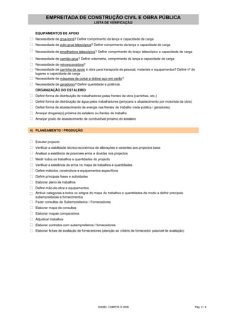 EMPREITADA DE CONSTRUÇÃO CIVIL E OBRA PÚBLICA
LISTA DE VERIFICAÇÃO
EQUIPAMENTOS DE APOIO
o Necessidade de grua-torre? Definir comprimento da lança e capacidade de carga
o Necessidade de auto-grua telescópica? Definir comprimento da lança e capacidade de carga
o Necessidade de empilhadora telescópica? Definir comprimento do braço telescópico e capacidade de carga.
o Necessidade de camião-grua? Definir volumetria, comprimento da lança e capacidade de carga
o Necessidade de retroescavadora?
o Necessidade de carrinha de apoio à obra para transporte de pessoal, materiais e equipamentos? Definir nº de
lugares e capacidade de carga
o Necessidade de máquinas de cortar e dobrar aço em varão?
o Necessidade de geradores? Definir quantidade e potência.
ORGANIZAÇÃO DO ESTALEIRO
o Definir forma de distribuição de trabalhadores pelas frentes de obra (carrinhas, etc.)
o Definir forma de distribuição de água pelos trabalhadores (jerrycans e abastecimento por motorista da obra)
o Definir forma de abastecimento de energia nas frentes de trabalho (rede pública / geradores)
o Arranjar drogaria(s) próxima do estaleiro ou frentes de trabalho
o Arranjar posto de abastecimento de combustível próximo do estaleiro
4) PLANEAMENTO / PRODUÇÃO
o Estudar projecto
o Verificar a viabilidade técnico-económica de alterações e variantes aos projectos base
o Analisar a existência de possíveis erros e dúvidas nos projectos
o Medir todos os trabalhos e quantidades do projecto
o Verificar a existência de erros no mapa de trabalhos e quantidades
o Definir métodos construtivos e equipamentos específicos
o Definir principais fases e actividades
o Elaborar plano de trabalhos
o Definir mão-de-obra e equipamentos
o Atribuir categorias a todos os artigos do mapa de trabalhos e quantidades de modo a definir principais
subempreitadas e fornecimentos
o Fazer consultas de Subempreiteiros / Fornecedores
o Elaborar mapa de consultas
o Elaborar mapas comparativos
o Adjudicar trabalhos
o Elaborar contratos com subempreiteiros / fornecedores
o Elaborar fichas de avaliação de fornecedores (atenção ao critério de fornecedor passível de avaliação)
DANIEL CAMPOS © 2006 Pág. 3 / 4
 