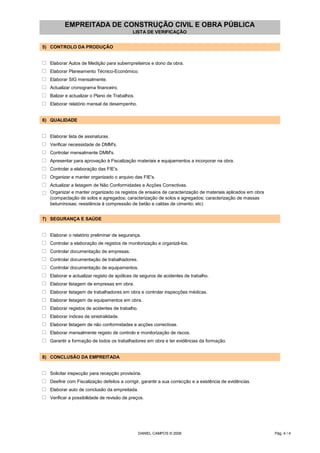 EMPREITADA DE CONSTRUÇÃO CIVIL E OBRA PÚBLICA
LISTA DE VERIFICAÇÃO
5) CONTROLO DA PRODUÇÃO
o Elaborar Autos de Medição para subempreiteiros e dono da obra.
o Elaborar Planeamento Técnico-Económico.
o Elaborar SIG mensalmente.
o Actualizar cronograma financeiro.
o Balizar e actualizar o Plano de Trabalhos.
o Elaborar relatório mensal de desempenho.
6) QUALIDADE
o Elaborar lista de assinaturas.
o Verificar necessidade de DMM's.
o Controlar mensalmente DMM's.
o Apresentar para aprovação à Fiscalização materiais e equipamentos a incorporar na obra.
o Controlar a elaboração das FIE's.
o Organizar e manter organizado o arquivo das FIE's.
o Actualizar a listagem de Não Conformidades e Acções Correctivas.
o Organizar e manter organizado os registos de ensaios de caracterização de materiais aplicados em obra
(compactação de solos e agregados; caracterização de solos e agregados; caracterização de massas
betuminosas; resistência à compressão de betão e caldas de cimento; etc)
7) SEGURANÇA E SAÚDE
o Elaborar o relatório preliminar de segurança.
o Controlar a elaboração de registos de monitorização e organizá-los.
o Controlar documentação de empresas.
o Controlar documentação de trabalhadores.
o Controlar documentação de equipamentos.
o Elaborar e actualizar registo de apólices de seguros de acidentes de trabalho.
o Elaborar listagem de empresas em obra.
o Elaborar listagem de trabalhadores em obra e controlar inspecções médicas.
o Elaborar listagem de equipamentos em obra.
o Elaborar registos de acidentes de trabalho.
o Elaborar índices de sinistralidade.
o Elaborar listagem de não conformidades e acções correctivas.
o Elaborar mensalmente registo de controlo e monitorização de riscos.
o Garantir a formação de todos os trabalhadores em obra e ter evidências da formação.
8) CONCLUSÃO DA EMPREITADA
o Solicitar inspecção para recepção provisória.
o Deefinir com Fiscalização defeitos a corrigir, garantir a sua correcção e a existência de evidências.
o Elaborar auto de conclusão da empreitada.
o Verificar a possibilidade de revisão de preços.
DANIEL CAMPOS © 2006 Pág. 4 / 4
 