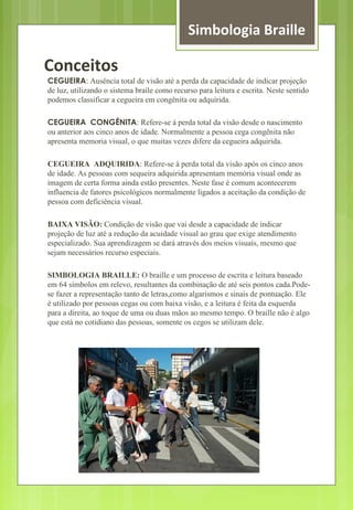 Simbologia Braille 
Conceitos 
CEGUEIRA: Ausência total de visão até a perda da capacidade de indicar projeção 
de luz, utilizando o sistema braile como recurso para leitura e escrita. Neste sentido 
podemos classificar a cegueira em congênita ou adquirida. 
CEGUEIRA CONGÊNITA: Refere-se á perda total da visão desde o nascimento 
ou anterior aos cinco anos de idade. Normalmente a pessoa cega congênita não 
apresenta memoria visual, o que muitas vezes difere da cegueira adquirida. 
CEGUEIRA ADQUIRIDA: Refere-se á perda total da visão após os cinco anos 
de idade. As pessoas com sequeira adquirida apresentam memória visual onde as 
imagem de certa forma ainda estão presentes. Neste fase é comum acontecerem 
influencia de fatores psicológicos normalmente ligados a aceitação da condição de 
pessoa com deficiência visual. 
BAIXA VISÃO: Condição de visão que vai desde a capacidade de indicar 
projeção de luz até a redução da acuidade visual ao grau que exige atendimento 
especializado. Sua aprendizagem se dará através dos meios visuais, mesmo que 
sejam necessários recurso especiais. 
SIMBOLOGIA BRAILLE: O braille e um processo de escrita e leitura baseado 
em 64 símbolos em relevo, resultantes da combinação de até seis pontos cada.Pode-se 
fazer a representação tanto de letras,como algarismos e sinais de pontuação. Ele 
é utilizado por pessoas cegas ou com baixa visão, e a leitura é feita da esquerda 
para a direita, ao toque de uma ou duas mãos ao mesmo tempo. O braille não é algo 
que está no cotidiano das pessoas, somente os cegos se utilizam dele. 
 