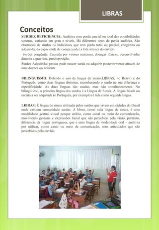 LIBRAS 
Conceitos 
SURDEZ DEFICIENCIA: Auditiva com perda parcial ou total das possibilidades 
sonoras, variando em grau e níveis. Há diferentes tipos de perda auditiva. São 
chamados de surdos os indivíduos que tem perda total ou parcial, congênita ou 
adquirida, da capacidade de compreender a fala através do ouvido. 
Surdez congênita: Causada por viroses maternas, doenças tóxicas, desenvolvidas 
durante a gravidez, predisposição. 
Surdez Adquirida: pessoa pode nascer surda ou adquirir posteriormente através de 
uma doença ou acidente. 
BILINGUISMO: Defende o uso da língua de sinais(LIBRAS, no Brasil) e do 
Português, como duas línguas distintas, reconhecendo o surdo na sua diferença e 
especificidade. As duas línguas são usadas, mas não simultaneamente. No 
bilinguismo, a primeira língua dos surdos é a Língua de Sinais. A língua falada ou 
escrita a ser adquirida (o Português, por exemplo) é tida como segunda língua. 
LIBRAS: É língua de sinais utilizada pelos surdos que vivem em cidades do Brasil 
onde existem comunidade surdas. A libras, como toda língua de sinais, é uma 
modalidade gestual-visual porque utiliza, como canal ou meio de comunicação, 
movimento gestuais e expressões facial que são percebido pela visão, portanto, 
diferencia da língua portuguesa, que e uma língua de modalidade oral – auditiva 
por utilizar, como canal ou meio de comunicação, sons articulados que são 
percebidos pelo ouvido. 
 