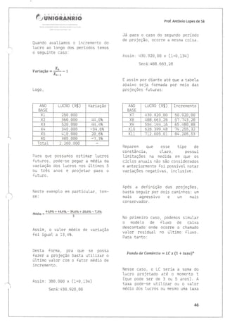 d':i!:'
r;ffi#dffiffiffiÂS§ffi§ffi
U§i1,'!{5ilÀUi F}i;1lill}A Ptl A {SSi,À{il!l
Nit;À ífrRl;tr&ú !iÊt]: tI aírü{ÀíÁo Í LJL rrÀÁ
t&Êl !iq 4Úr,ií,1'1ú{ ! <i5
Quando avaliamos c incremento do
lucro ao lonqo cios períodos temos
o seguinte caso:
_xn
vdrm.çao=il-,
Prof" Antônio Lopes de 5á
Já para o caso do segundo período
de projeção, ocome à mesmà coisa.
Assim: 430.920,00 x (1+0,134)
Será:488.663,28
E assim por diante até que a tabela
abaixo seja formadâ por meio das
projêções futuras:
ANO
BÂST
LUCRO (R$) Incremento
i130.920, CIo 50.920,00
^õ
i188.663 , 28 57 .'.743,28
YA 554. 144, 16 65 .48ü, gg
628. 399,48 74.255, 32
xl1 712.605, CI1 84.205, 53
Reparem que esse tipo de
constância, clàro, possui
limitaçôes na medida em que 0s
ciclos anuais não são considerados
e anteriormentê foi possívet notar
variações negativas, inclusive.
Após a definiçâo das projeçÕes,
basta seguir por dois caminhos: um
mais agressivo e um mais
conservador.
No primeiro caso i podemos simular
o modelo de fluxo de câixa
descontado onde ocoffe o chamado
valor residual no úttimo fluxo.
Para tanto:
Funda de Camércío = LC x {1* taxa}n
Nesse caso, o LC seria a soma do
lucro projetado até o momento t
(que pode ser de 3 ou 5 anos). A
taxa pode-se utilizar ou o valor
médio dos lucros 0u mesmo uma taxa
Logo,
Para que possamôs estimar lucros
futuros, pode-se pegar a média da
varÍação dos lucros nos últimos 5
ou três ànos e projetar pàra o
futuro.
Neste exemplo em particular, tem*
§e:
44,4o/o + 44,40/o'34,6Vo + 2A,6Vo - 7,3Vo
twedn = 5
AssÍm, o valor médio de variação
foÍ igual a 13,4t.
üesta forma, prà que 5e possã
{azer a projeção basta util-izar o
último val-or com 0 {ator médio de
incremento.
Assim: 380.000 x (1+0,134)
Será:430.920,00
ANO
BÀ§T
LUCRO (R$] Variação
X1 .1ôU. UUU
Í.2 360.000 44,oPo
X3 520. 00ü 4r1,4ts
X4 3ri0.0ü0 *34,6%
Ytr 2ü, 6ts
Áo 380.000 *1 ,3"o
T^+ 11
,ULCi 2. 26CI.000
46
 