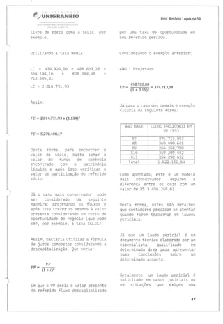 M
fl ,;&#m#ffiffieffiffi##
!§iv!Htr*arrt s{totll4 f Ét{ {!l;pÁr{riÀ
*t!iÁ {cAgâl§{) g{pôY §É Ê}ü(Â!,àc } Lurrult
.j:,Ir'5)1.. .,
livre de risco como a SELIC,
exemplo.
Prof. Antôniç l-opes de 5á
por umà tâxa de oportunidade em
seu referido período.
ConsÍderando o exemplo anterior:
ANO l- Projetado
por
Utilizando a taxa médía:
LC = 430.92CI,CIo + 488.663,29 +
554. 1r.t4 , 1_6 + 628 " 399, 48 +
7i.2.605,01
LC = 2. Blti.731, 93
Âssim
F C = 2"814.731".93 x (1,134)5
Fü = 5"278,4üü,17
Desta forma, para encontrar o
valor do sócio, basta somàr o
valor do fundo de comércio
encontrado com o patrimônio
líquido e após isso verificar o
valor de pàrticipação do referido
sócio.
Já o caso mais conservador, pode
ser consÍderado da segui.nte
manej.ra: projetando os {luxos e
após isso tràzer os mesmos à valor
presente considerando um custo de
oportunidade do negócio (que pode
ser, por exemplo, a taxa SELIC).
Assim, bastaria utitizar a fórmula
de juros compostos considerando a
descapitalização. Que seria:
VF
vP=-
(1 + i)n
Em que o VF seria o valor presente
do re{erído fluxo descapitaU-zado
430.920,00
I/P = (1 + oJsI = 374'713'04
Já para o caso dos demais o exemplo
ficaria da seguinte {orma:
ANO BASE LUCRO PRCIJETADO EM
vP (R$)
37q .713 , 043
VA 369. 499, 645
YO 36q.358,780
xL0 359 . 289,442
wl i
^aa
35ri. 290,632
Total 1.822.151, 54
Como apontado, este é um modelo
maÍs conservador. Reparem a
diferença entre os dois com um
valor de R$ 3.456,248,63.
Desta forma, estes sãCI detalhes
que contadores precisam se atentar
quando {orem trabathar em taudos
periciais.
Já que um laudo pericial é um
documento técníco etaborado por um
especial.ista quatificado em
determinada área para apresentar
suàs conclusões sobre um
determinado assunto.
Geralmente, um Laudo pericial é
solicitado em càsos judiciais ou
em situaçôes que exigem umà
&7
 