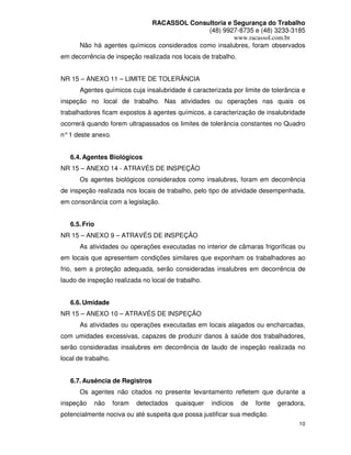 RACASSOL Consultoria e Segurança do Trabalho
                                              (48) 9927-8735 e (48) 3233-3185
                                                      www.racassol.com.br
      Não há agentes químicos considerados como insalubres, foram observados
em decorrência de inspeção realizada nos locais de trabalho.


NR 15 – ANEXO 11 – LIMITE DE TOLERÂNCIA
      Agentes químicos cuja insalubridade é caracterizada por limite de tolerância e
inspeção no local de trabalho. Nas atividades ou operações nas quais os
trabalhadores ficam expostos à agentes químicos, a caracterização de insalubridade
ocorrerá quando forem ultrapassados os limites de tolerância constantes no Quadro
n° 1 deste anexo.


   6.4. Agentes Biológicos
NR 15 – ANEXO 14 - ATRAVÉS DE INSPEÇÃO
      Os agentes biológicos considerados como insalubres, foram em decorrência
de inspeção realizada nos locais de trabalho, pelo tipo de atividade desempenhada,
em consonância com a legislação.


   6.5. Frio
NR 15 – ANEXO 9 – ATRAVÉS DE INSPEÇÃO
      As atividades ou operações executadas no interior de câmaras frigoríficas ou
em locais que apresentem condições similares que exponham os trabalhadores ao
frio, sem a proteção adequada, serão consideradas insalubres em decorrência de
laudo de inspeção realizada no local de trabalho.


   6.6. Umidade
NR 15 – ANEXO 10 – ATRAVÉS DE INSPEÇÃO
      As atividades ou operações executadas em locais alagados ou encharcadas,
com umidades excessivas, capazes de produzir danos à saúde dos trabalhadores,
serão consideradas insalubres em decorrência de laudo de inspeção realizada no
local de trabalho.


   6.7. Ausência de Registros
      Os agentes não citados no presente levantamento refletem que durante a
inspeção    não      foram   detectados   quaisquer   indícios   de   fonte   geradora,
potencialmente nociva ou até suspeita que possa justificar sua medição.
                                                                                     10
 