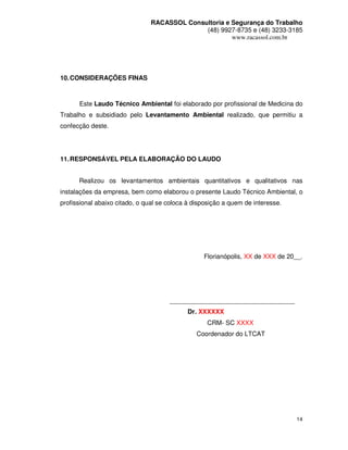 RACASSOL Consultoria e Segurança do Trabalho
                                             (48) 9927-8735 e (48) 3233-3185
                                                      www.racassol.com.br




10. CONSIDERAÇÕES FINAS



      Este Laudo Técnico Ambiental foi elaborado por profissional de Medicina do
Trabalho e subsidiado pelo Levantamento Ambiental realizado, que permitiu a
confecção deste.




11. RESPONSÁVEL PELA ELABORAÇÃO DO LAUDO


      Realizou os levantamentos ambientais quantitativos e qualitativos nas
instalações da empresa, bem como elaborou o presente Laudo Técnico Ambiental, o
profissional abaixo citado, o qual se coloca à disposição a quem de interesse.




                                                  Florianópolis, XX de XXX de 20__.




                                      ___________________________________
                                            Dr. XXXXXX
                                                   CRM- SC XXXX
                                                Coordenador do LTCAT




                                                                                 14
 