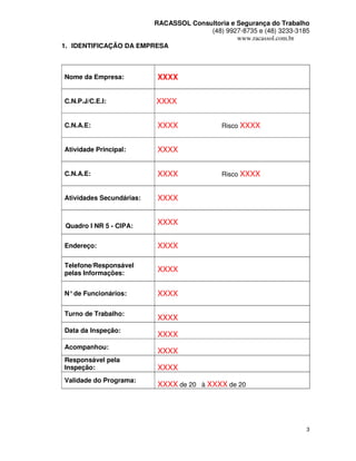 RACASSOL Consultoria e Segurança do Trabalho
                                      (48) 9927-8735 e (48) 3233-3185
                                               www.racassol.com.br
1. IDENTIFICAÇÃO DA EMPRESA



Nome da Empresa:          XXXX


C.N.P.J/C.E.I:            XXXX


C.N.A.E:                  XXXX              Risco XXXX


Atividade Principal:      XXXX


C.N.A.E:                  XXXX              Risco XXXX


Atividades Secundárias:   XXXX


 Quadro I NR 5 - CIPA:
                          XXXX


Endereço:                 XXXX

Telefone/Responsável
pelas Informações:
                          XXXX


N° de Funcionários:       XXXX

Turno de Trabalho:
                          XXXX
Data da Inspeção:
                          XXXX
Acompanhou:
                          XXXX
Responsável pela
Inspeção:                 XXXX
Validade do Programa:
                          XXXX de 20 à XXXX de 20




                                                                    3
 