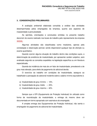 RACASSOL Consultoria e Segurança do Trabalho
                                                (48) 9927-8735 e (48) 3233-3185
                                                         www.racassol.com.br




3. CONSIDERAÇÕES PRELIMINARES

      A avaliação ambiental elaborada consolida a análise das atividades
desempenhadas pelos empregados da empresa, quanto aos aspectos de
insalubridade e periculosidade.
      As opiniões, orientações e conclusões emitidas no presente trabalho
decorrem do exame realizado nos locais de trabalho pelo representante da empresa
XXXX.
      Algumas atividades são classificadas como insalubres, apenas pela
constatação e observação pericial, sendo dispensável qualquer tipo de aferição ou
exame quantitativo.
      Quando ocorrer alguma situação de trabalho dentro das condições supra, a
determinação da existência de insalubridade, por apresentar caráter subjetivo, será
analisada segundo os conceitos expedidos na legislação específica ou em literatura
especializada.
      Quando da incidência de mais de um fator de insalubridade, prevalecerá o de
grau mais elevado, para efeito de pagamento do adicional devido.
      O exercício do trabalho em condições de insalubridade, assegura ao
trabalhador a percepção do adicional incidente sobre o salário mínimo equivalente à:


   a) Insalubridade de grau mínimo – 10%
   b) Insalubridade de grau médio      – 20%
   c) Insalubridade de grau máximo – 40%


      Sempre que o EPI (Equipamento de Proteção Individual) for utilizado como
forma de neutralização da insalubridade, a entrega do mesmo deve ser
documentada em termo apropriado com assinatura do empregado.
      A simples entrega dos Equipamentos de Proteção Individual, não isenta o
empregador do pagamento do adicional de insalubridade.




                                                                                   5
 