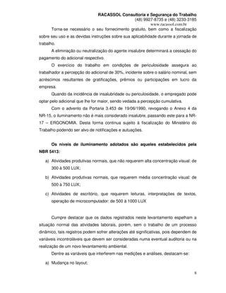 RACASSOL Consultoria e Segurança do Trabalho
                                               (48) 9927-8735 e (48) 3233-3185
                                                        www.racassol.com.br
      Torna-se necessário o seu fornecimento gratuito, bem como a fiscalização
sobre seu uso e as devidas instruções sobre sua aplicabilidade durante a jornada de
trabalho.
      A eliminação ou neutralização do agente insalubre determinará a cessação do
pagamento do adicional respectivo.
      O exercício do trabalho em condições de periculosidade assegura ao
trabalhador a percepção do adicional de 30%, incidente sobre o salário nominal, sem
acréscimos resultantes de gratificações, prêmios ou participações em lucro da
empresa.
      Quando da incidência de insalubridade ou periculosidade, o empregado pode
optar pelo adicional que lhe for maior, sendo vedada a percepção cumulativa.
      Com o advento da Portaria 3.453 de 19/06/1990, revogando o Anexo 4 da
NR-15, o iluminamento não é mais considerado insalubre, passando este para a NR-
17 – ERGONOMIA. Desta forma continua sujeito à fiscalização do Ministério do
Trabalho podendo ser alvo de notificações e autuações.


      Os níveis de iluminamento adotados são aqueles estabelecidos pela
NBR 5413:

   a) Atividades produtivas normais, que não requerem alta concentração visual: de
      300 à 500 LUX;

   b) Atividades produtivas normais, que requerem média concentração visual: de
      500 à 750 LUX;

   c) Atividades de escritório, que requerem leituras, interpretações de textos,
      operação de microcomputador: de 500 à 1000 LUX


      Cumpre destacar que os dados registrados neste levantamento espelham a
situação normal das atividades laborais, porém, sem o trabalho de um processo
dinâmico, tais registros podem sofrer alterações até significativas, pois dependem de
variáveis incontroláveis que devem ser consideradas numa eventual auditoria ou na
realização de um novo levantamento ambiental.
      Dentre as variáveis que interferem nas medições e análises, destacam-se:

   a) Mudança no layout;

                                                                                   6
 