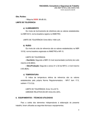 RACASSOL Consultoria e Segurança do Trabalho
                                             (48) 9927-8735 e (48) 3233-3185
                                                      www.racassol.com.br



Obs. Ruídos:
             - Máquina XXXX: 88 dB (A);
LIMITE DE TOLERÂNCIA


         a) ILUMINAMENTO
             Os níveis de iluminamento de referência são os valores estabelecidos
      na NBR 5413, norma brasileira registra no INMETRO.


         LIMITE DE TOLERÂNCIA: Entre 500 e 1000 LUX.


         b) RUÍDO
             Os níveis de ruído de referencia são os valores estabelecidos na NBR
      10152, norma brasileira registrada no INMETRO e NR 15.


             LIMITE DE TOLERÂNCIA:
             - Escritório: Segundo a NBR: O nível recomendado (conforto) de ruído
      máximo é 60 dB(A);
             - Obra/Produção: Segundo o anexo 01 e 02 da NR15, o nível máximo
      é 85 dB(A);


         c) TEMPERATURA
             O índice de temperatura efetiva de referencia são os valores
      estabelecidos pela própria Norma Regulamentadora - NR17 item 17.5,
      subitem 17.5.2 (b).


             LIMITE DE TOLERÂNCIA: Entre 19 e 23 ºC.
             UMIDADE RELATIVA DO AR: Entre 40 e 60%.


6. EQUIPAMENTOS – TÉCNICAS UTILIZADAS

      Para a coleta dos elementos indispensáveis à elaboração do presente
trabalho, foram utilizados as seguintes técnicas e equipamentos.

                                                                                8
 