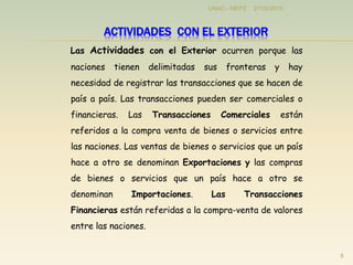 Las Actividades con el Exterior ocurren porque las
naciones tienen delimitadas sus fronteras y hay
necesidad de registrar las transacciones que se hacen de
país a país. Las transacciones pueden ser comerciales o
financieras. Las Transacciones Comerciales están
referidos a la compra venta de bienes o servicios entre
las naciones. Las ventas de bienes o servicios que un país
hace a otro se denominan Exportaciones y las compras
de bienes o servicios que un país hace a otro se
denominan Importaciones. Las Transacciones
Financieras están referidas a la compra-venta de valores
entre las naciones.
27/05/2015
8
UNAC - MEPZ
ACTIVIDADES CON EL EXTERIOR
 