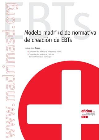 EBTs
 Modelo madri+d de normativa
 de creación de EBTs
 Incluye como Anexo:
    • Contenido del modelo de Pacto entre Socios
    • Contenido del modelo de Contrato
      de Transferencia de Tecnología
 