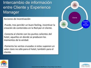 Intercambio de información entre Cliente y Experience ManagerAcciones de incentivación-Puede, tras percibir un buen feeling, incentivar la creación de contenidos en la Red por el cliente.-Conecta al cliente con los puntos calientes del hotel, aquellos en donde se producen los momentos de la verdad.-Fomenta las ventas cruzadas si estas suponen un valor claro no sólo para el hotel, también para el cliente.Conocimiento by MindProject y Grupo Magic Costa Blanca
