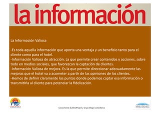 La	
  Información	
  Valiosa	
  

-­‐Es	
  toda	
  aquella	
  información	
  que	
  aporta	
  una	
  ventaja	
  y	
  un	
  beneﬁcio	
  tanto	
  para	
  el	
  
cliente	
  como	
  para	
  el	
  hotel.	
  
-­‐Información	
  Valiosa	
  de	
  atracción.	
  La	
  que	
  permite	
  crear	
  contenidos	
  y	
  acciones,	
  sobre	
  
todo	
  en	
  medios	
  sociales,	
  que	
  favorezcan	
  la	
  captación	
  de	
  clientes.	
  
-­‐Información	
  Valiosa	
  de	
  mejora.	
  Es	
  la	
  que	
  permite	
  direccionar	
  adecuadamente	
  las	
  
mejoras	
  que	
  el	
  hotel	
  va	
  a	
  acometer	
  a	
  parBr	
  de	
  las	
  opiniones	
  de	
  los	
  clientes.	
  
-­‐Hemos	
  de	
  deﬁnir	
  claramente	
  los	
  puntos	
  donde	
  podemos	
  captar	
  esa	
  información	
  o	
  
transmiBrla	
  al	
  cliente	
  para	
  potenciar	
  la	
  ﬁdelización.	
  




                                           Conocimiento	
  by	
  MindProject	
  y	
  Grupo	
  Magic	
  Costa	
  Blanca	
  
 
