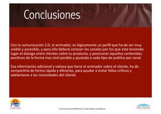 Conclusiones

Con	
  la	
  comunicación	
  2.0,	
  el	
  animador,	
  es	
  lógicamente	
  un	
  perﬁl	
  que	
  ha	
  de	
  ser	
  muy	
  
visible	
  y	
  accesible,	
  y	
  para	
  ello	
  deberá	
  conocer	
  los	
  canales	
  por	
  los	
  que	
  esta	
  teniendo	
  
lugar	
  el	
  dialogo	
  entre	
  clientes	
  sobre	
  tu	
  producto,	
  y	
  posicionar	
  aquellos	
  contenidos	
  
posiBvos	
  de	
  la	
  forma	
  mas	
  viral	
  posible	
  y	
  ajustada	
  a	
  cada	
  Bpo	
  de	
  publico	
  por	
  canal.	
  	
  

Esa	
  información	
  adicional	
  y	
  valiosa	
  que	
  Bene	
  el	
  animador	
  sobre	
  el	
  cliente,	
  ha	
  de	
  
comparBrla	
  de	
  forma	
  rápida	
  y	
  eﬁciente,	
  para	
  ayudar	
  a	
  evitar	
  fallos	
  críBcos	
  y	
  
adelantarse	
  a	
  las	
  necesidades	
  del	
  cliente.	
  	
  




                                                Conocimiento	
  by	
  MindProject	
  y	
  Grupo	
  Magic	
  Costa	
  Blanca	
  
 
