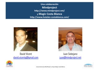 Una	
  colaboración	
  	
  
                                    Mindproject	
  	
  
                  hDp://www.mindproject.net/	
  
                     y	
  Magic	
  Costa	
  Blanca	
  
               hDp://www.hoteles-­‐costablanca.com/	
  




       David Vicent                                                                     Juan Sobejano
david.vicentg@gmail.com                                                             juan@mindproject.net


                     Conocimiento	
  by	
  MindProject	
  y	
  Grupo	
  Magic	
  Costa	
  Blanca	
  
 