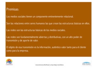Premisas:
Los medios sociales tienen un componente eminentemente relacional.

Son las relaciones entre seres humanos las que crean las estructuras básicas en ellos.

Las redes son las estructuras básicas de los medios sociales.

Las redes son fundamentalmente abiertas y distributivas, con un alto poder de
transmisión y de aporte de valor.

El objeto de esa transmisión es la información, auténtico valor tanto para el cliente
como para la empresa.



                               Conocimiento	
  by	
  MindProject	
  y	
  Grupo	
  Magic	
  Costa	
  Blanca	
  
 
