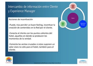Intercambio de información entre Cliente                                                                                            Recepción


y Experience Manager
                                                                                                                                     Cliente
Acciones	
  de	
  incenBvación	
  
                                                                                                                                                Experience
                                                                                                                        Animación
-­‐Puede,	
  tras	
  percibir	
  un	
  buen	
  feeling,	
  incenBvar	
  la	
                                                                     Manager

creación	
  de	
  contenidos	
  en	
  la	
  Red	
  por	
  el	
  cliente.	
  

-­‐Conecta	
  al	
  cliente	
  con	
  los	
  puntos	
  calientes	
  del	
  
hotel,	
  aquellos	
  en	
  donde	
  se	
  producen	
  los	
  
momentos	
  de	
  la	
  verdad.	
  

-­‐Fomenta	
  las	
  ventas	
  cruzadas	
  si	
  estas	
  suponen	
  un	
  
valor	
  claro	
  no	
  sólo	
  para	
  el	
  hotel,	
  también	
  para	
  el	
  
cliente.	
  




                                           Conocimiento	
  by	
  MindProject	
  y	
  Grupo	
  Magic	
  Costa	
  Blanca	
  
 