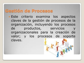 Gestión de Procesos
    Este criterio examina los aspectos
     claves de la gestión de procesos de la
     organización, incluyendo los procesos
     de      productos,     servicios     y
     organizacionales para la creación de
     valor; y los procesos de soporte
     claves.
 