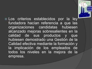    Los criterios establecidos por la ley
    fundadora hacían referencia a que las
    organizaciones candidatas hubiesen
    alcanzado mejoras sobresalientes en la
    calidad de sus productos y que
    hubiesen demostrado una Gestión de la
    Calidad efectiva mediante la formación y
    la implicación de los empleados de
    todos los niveles en la mejora de la
    empresa.
 