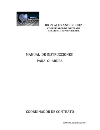 JHON ALEXANDER RUIZ
          COORDINADOR DE CONTRATO
           SEGURIDAD SUPERIOR LTDA.




MANUAL DE INSTRUCCIONES
     PARA GUARDAS.




COORDINADOR DE CONTRATO

                     MANUAL DE INDUCCION
 