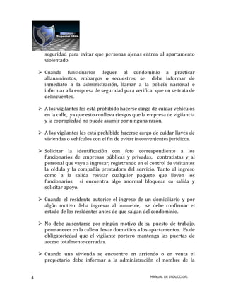 seguridad para evitar que personas ajenas entren al apartamento
       violentado.

     Cuando funcionarios lleguen al condominio a practicar
      allanamientos, embargos o secuestres, se debe informar de
      inmediato a la administración, llamar a la policía nacional e
      informar a la empresa de seguridad para verificar que no se trata de
      delincuentes.

     A los vigilantes les está prohibido hacerse cargo de cuidar vehículos
      en la calle, ya que esto conlleva riesgos que la empresa de vigilancia
      y la copropiedad no puede asumir por ninguna razón.

     A los vigilantes les está prohibido hacerse cargo de cuidar llaves de
      viviendas o vehículos con el fin de evitar inconvenientes jurídicos.

     Solicitar la identificación con foto correspondiente a los
      funcionarios de empresas públicas y privadas, contratistas y al
      personal que vaya a ingresar, registrando en el control de visitantes
      la cédula y la compañía prestadora del servicio. Tanto al ingreso
      como a la salida revisar cualquier paquete que lleven los
      funcionarios, si encuentra algo anormal bloquear su salida y
      solicitar apoyo.

     Cuando el residente autorice el ingreso de un domiciliario y por
      algún motivo deba ingresar al inmueble, se debe confirmar el
      estado de los residentes antes de que salgan del condominio.

     No debe ausentarse por ningún motivo de su puesto de trabajo,
      permanecer en la calle o llevar domicilios a los apartamentos. Es de
      obligatoriedad que el vigilante portero mantenga las puertas de
      acceso totalmente cerradas.

     Cuando una vivienda se encuentre en arriendo o en venta el
      propietario debe informar a la administración el nombre de la


4                                                      MANUAL DE INDUCCION.
 