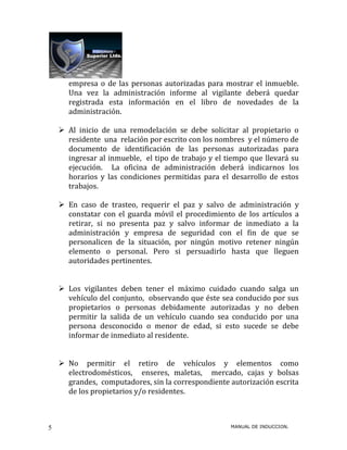 empresa o de las personas autorizadas para mostrar el inmueble.
      Una vez la administración informe al vigilante deberá quedar
      registrada esta información en el libro de novedades de la
      administración.

     Al inicio de una remodelación se debe solicitar al propietario o
      residente una relación por escrito con los nombres y el número de
      documento de identificación de las personas autorizadas para
      ingresar al inmueble, el tipo de trabajo y el tiempo que llevará su
      ejecución. La oficina de administración deberá indicarnos los
      horarios y las condiciones permitidas para el desarrollo de estos
      trabajos.

     En caso de trasteo, requerir el paz y salvo de administración y
      constatar con el guarda móvil el procedimiento de los artículos a
      retirar, si no presenta paz y salvo informar de inmediato a la
      administración y empresa de seguridad con el fin de que se
      personalicen de la situación, por ningún motivo retener ningún
      elemento o personal. Pero si persuadirlo hasta que lleguen
      autoridades pertinentes.


     Los vigilantes deben tener el máximo cuidado cuando salga un
      vehículo del conjunto, observando que éste sea conducido por sus
      propietarios o personas debidamente autorizadas y no deben
      permitir la salida de un vehículo cuando sea conducido por una
      persona desconocido o menor de edad, si esto sucede se debe
      informar de inmediato al residente.


     No permitir el retiro de vehículos y elementos como
      electrodomésticos, enseres, maletas, mercado, cajas y bolsas
      grandes, computadores, sin la correspondiente autorización escrita
      de los propietarios y/o residentes.



5                                                    MANUAL DE INDUCCION.
 
