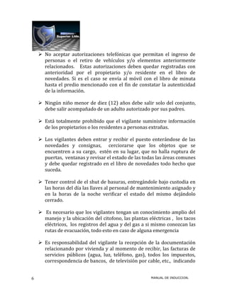  No aceptar autorizaciones telefónicas que permitan el ingreso de
      personas o el retiro de vehículos y/o elementos anteriormente
      relacionados. Estas autorizaciones deben quedar registradas con
      anterioridad por el propietario y/o residente en el libro de
      novedades. Si es el caso se envía al móvil con el libro de minuta
      hasta el predio mencionado con el fin de constatar la autenticidad
      de la información.

     Ningún niño menor de diez (12) años debe salir solo del conjunto,
      debe salir acompañado de un adulto autorizado por sus padres.

     Está totalmente prohibido que el vigilante suministre información
      de los propietarios o los residentes a personas extrañas.

     Los vigilantes deben entrar y recibir el puesto enterándose de las
      novedades y consignas, cerciorarse que los objetos que se
      encuentren a su cargo, estén en su lugar, que no halla ruptura de
      puertas, ventanas y revisar el estado de las todas las áreas comunes
      y debe quedar registrado en el libro de novedades todo hecho que
      suceda.

     Tener control de el shut de basuras, entregándole bajo custodia en
      las horas del día las llaves al personal de mantenimiento asignado y
      en la horas de la noche verificar el estado del mismo dejándolo
      cerrado.

     Es necesario que los vigilantes tengan un conocimiento amplio del
      manejo y la ubicación del citofono, las plantas eléctricas , los tacos
      eléctricos, los registros del agua y del gas a si mismo conozcan las
      rutas de evacuación, todo esto en caso de alguna emergencia

     Es responsabilidad del vigilante la recepción de la documentación
      relacionando por vivienda y al momento de recibir, las facturas de
      servicios públicos (agua, luz, teléfono, gas), todos los impuestos,
      correspondencia de bancos, de televisión por cable, etc., indicando


6                                                      MANUAL DE INDUCCION.
 