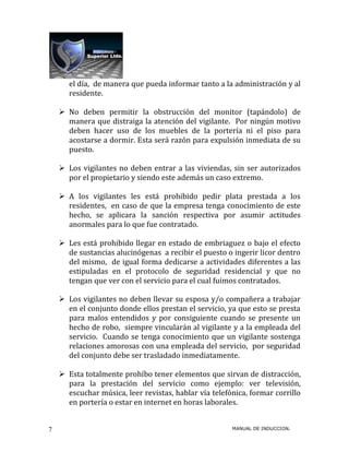 el día, de manera que pueda informar tanto a la administración y al
       residente.

     No deben permitir la obstrucción del monitor (tapándolo) de
      manera que distraiga la atención del vigilante. Por ningún motivo
      deben hacer uso de los muebles de la portería ni el piso para
      acostarse a dormir. Esta será razón para expulsión inmediata de su
      puesto.

     Los vigilantes no deben entrar a las viviendas, sin ser autorizados
      por el propietario y siendo este además un caso extremo.

     A los vigilantes les está prohibido pedir plata prestada a los
      residentes, en caso de que la empresa tenga conocimiento de este
      hecho, se aplicara la sanción respectiva por asumir actitudes
      anormales para lo que fue contratado.

     Les está prohibido llegar en estado de embriaguez o bajo el efecto
      de sustancias alucinógenas a recibir el puesto o ingerir licor dentro
      del mismo, de igual forma dedicarse a actividades diferentes a las
      estipuladas en el protocolo de seguridad residencial y que no
      tengan que ver con el servicio para el cual fuimos contratados.

     Los vigilantes no deben llevar su esposa y/o compañera a trabajar
      en el conjunto donde ellos prestan el servicio, ya que esto se presta
      para malos entendidos y por consiguiente cuando se presente un
      hecho de robo, siempre vincularán al vigilante y a la empleada del
      servicio. Cuando se tenga conocimiento que un vigilante sostenga
      relaciones amorosas con una empleada del servicio, por seguridad
      del conjunto debe ser trasladado inmediatamente.

     Esta totalmente prohíbo tener elementos que sirvan de distracción,
      para la prestación del servicio como ejemplo: ver televisión,
      escuchar música, leer revistas, hablar vía telefónica, formar corrillo
      en portería o estar en internet en horas laborales.


7                                                      MANUAL DE INDUCCION.
 