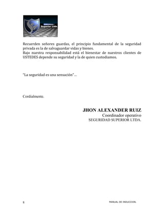 Recuerden señores guardas, el principio fundamental de la seguridad
privada es la de salvaguardar vidas y bienes.
Bajo nuestra responsabilidad está el bienestar de nuestros clientes de
USTEDES depende su seguridad y la de quien custodiamos.



“La seguridad es una sensación”…




Cordialmente.


                                   JHON ALEXANDER RUIZ
                                               Coordinador operativo
                                      SEGURIDAD SUPERIOR LTDA.




8                                                  MANUAL DE INDUCCION.
 