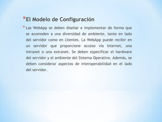 *El Modelo de Configuración
* Las   WebApp se deben diseñar e implementar de forma que
 se acomoden a una diversidad de ambiente, tanto en lado
 del servidor como en clientes. La WebApp puede recibir en
 un servidor que proporcione acceso vía Internet, una
 intranet o una extranet. Se deben especificar el hardware
 del servidor y el ambiente del Sistema Operativo. Además, se
 deben considerar aspectos de interoperabilidad en el lado
 del servidor.
 