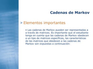 >   Elementos importantes Cadenas de Markov Las cadenas de Markov pueden ser representadas a a través de matrices. Es importante que el estudiante tenga en cuenta que las cadenas de Markov obedecen a un tipo de matrices específicas, las características de las matrices que obedecen a las cadenas de Markov son expuestas a continuación: 