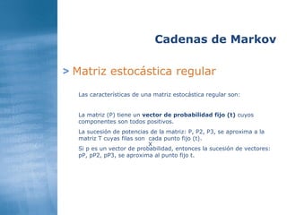 >   Matriz estocástica regular Cadenas de Markov Las características de una matriz estocástica regular son: La matriz (P) tiene un  vector de probabilidad fijo (t)  cuyos componentes son todos positivos. La sucesión de potencias de la matriz: P, P2, P3, se aproxima a la matriz T cuyas filas son  cada punto fijo (t). Si p es un vector de probabilidad, entonces la sucesión de vectores: pP, pP2, pP3, se aproxima al punto fijo t. X 